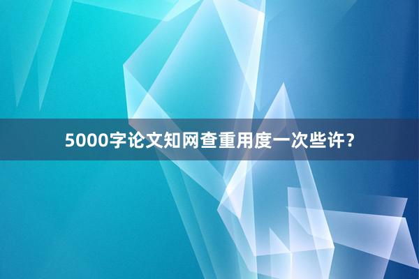 5000字论文知网查重用度一次些许？