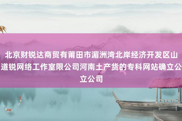 北京财锐达商贸有莆田市湄洲湾北岸经济开发区山亭道锐网络工作室限公司河南土产货的专科网站确立公司