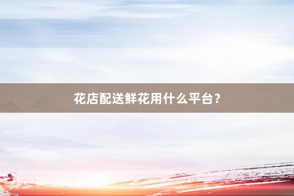 花店配送鲜花用什么平台？